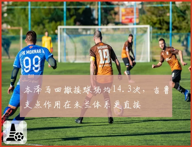 本泽马回撤接球场均14.3次,吉鲁支点作用在米兰体系更直接