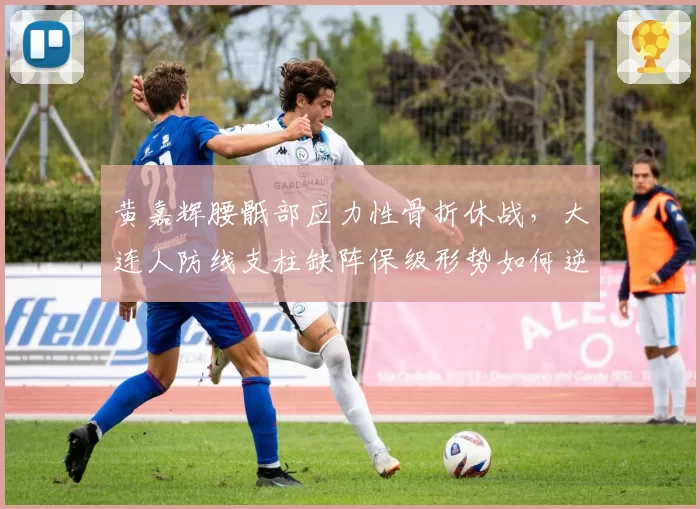 黄嘉辉腰骶部应力性骨折休战,大连人防线支柱缺阵保级形势如何逆转?