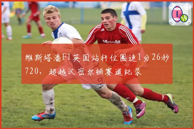维斯塔潘F1英国站杆位圈速1分26秒720,超越汉密尔顿赛道纪录