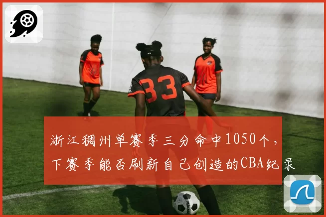 浙江稠州单赛季三分命中1050个，下赛季能否刷新自己创造的CBA纪录？