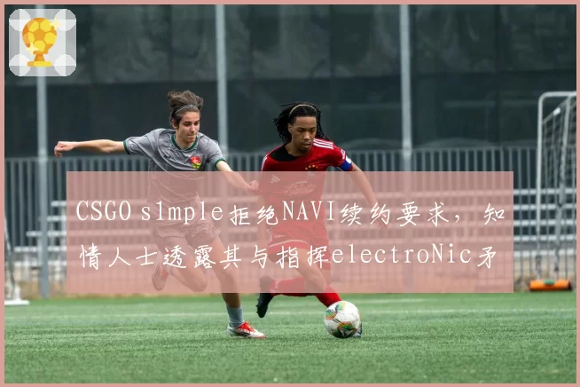 CSGO s1mple拒绝NAVI续约要求，知情人士透露其与指挥electroNic矛盾公开化