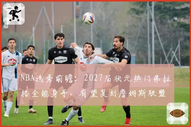NBA选秀前瞻:2027届状元热门弗拉格全能身手,有望复刻詹姆斯联盟影响力
