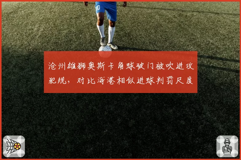 沧州雄狮奥斯卡角球破门被吹进攻犯规，对比海港相似进球判罚尺度不一