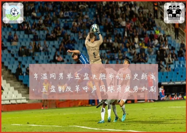 年温网男单五盘决胜率创历史新高,五盘制改革呼声因球员疲劳加剧