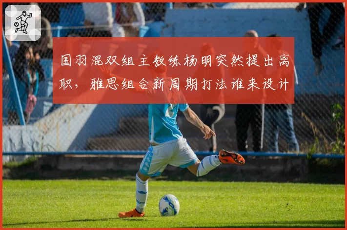 国羽混双组主教练杨明突然提出离职,雅思组合新周期打法谁来设计?