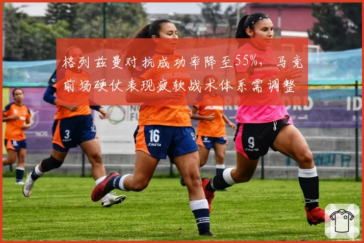 格列兹曼对抗成功率降至55%,马竞前场硬仗表现疲软战术体系需调整