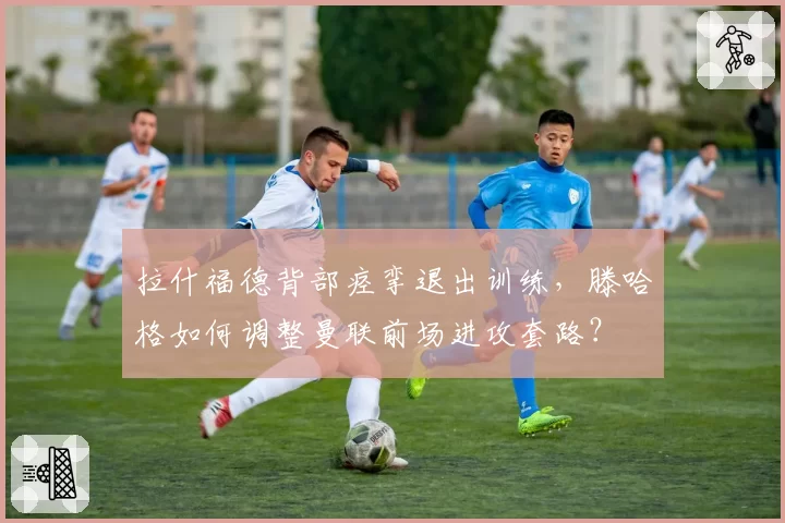 拉什福德背部痉挛退出训练，滕哈格如何调整曼联前场进攻套路？
