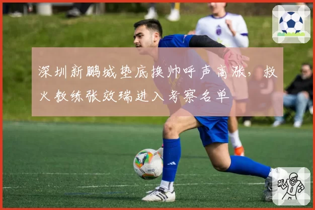 深圳新鹏城垫底换帅呼声高涨，救火教练张效瑞进入考察名单