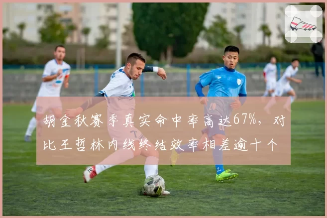 胡金秋赛季真实命中率高达67%，对比王哲林内线终结效率相差逾十个百分点