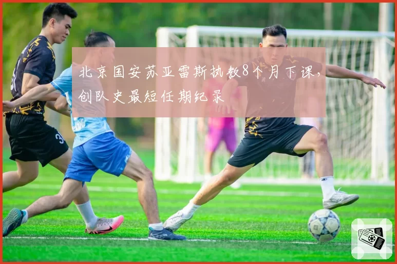 北京国安苏亚雷斯执教8个月下课，创队史最短任期纪录