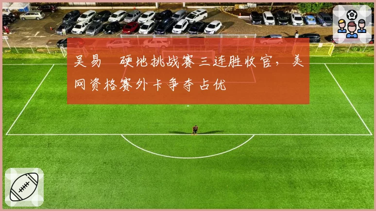 吴易昺硬地挑战赛三连胜收官,美网资格赛外卡争夺占优