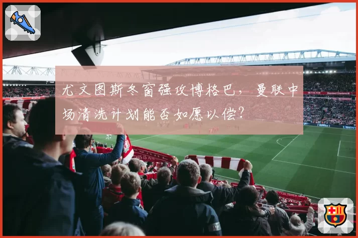 尤文图斯冬窗强攻博格巴,曼联中场清洗计划能否如愿以偿?