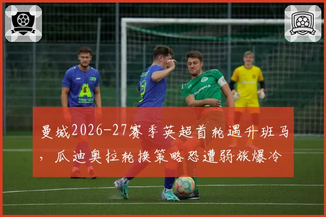曼城2026-27赛季英超首轮遇升班马，瓜迪奥拉轮换策略恐遭弱旅爆冷