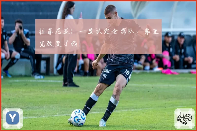 拉菲尼亚:一度认定会离队,弗里克改变了我