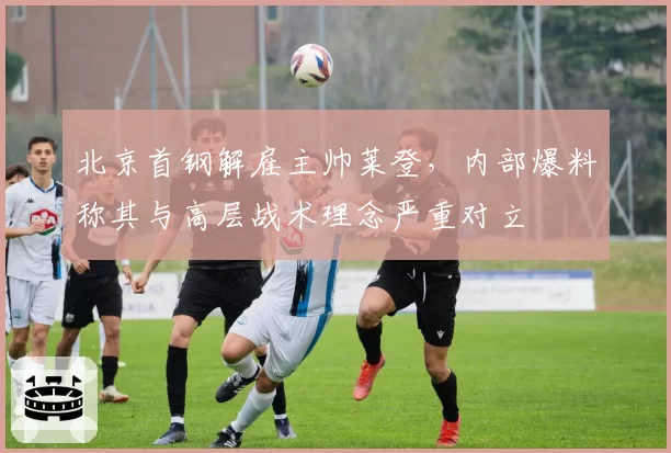 北京首钢解雇主帅莱登,内部爆料称其与高层战术理念严重对立