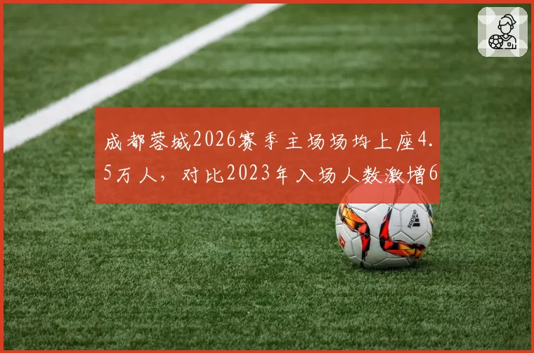 成都蓉城2026赛季主场场均上座4.5万人,对比2023年入场人数激增60%