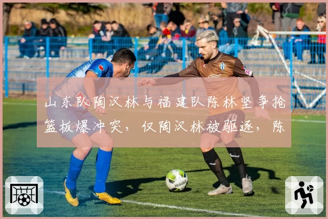 山东队陶汉林与福建队陈林坚争抢篮板爆冲突，仅陶汉林被驱逐，陈林坚仅普通犯规，处罚标准不一引热议