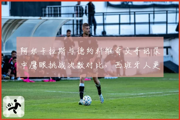 阿尔卡拉斯与德约科维奇交手记录中鹰眼挑战次数对比，西班牙人更依赖技术