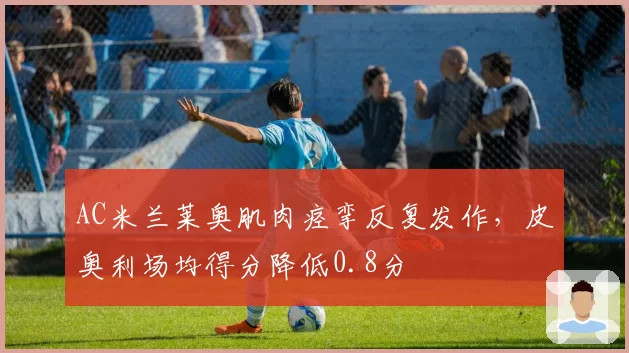AC米兰莱奥肌肉痉挛反复发作，皮奥利场均得分降低0.8分