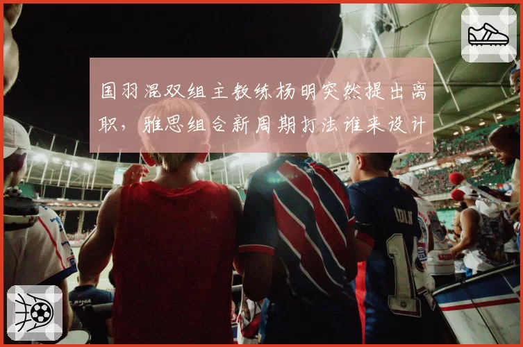 国羽混双组主教练杨明突然提出离职,雅思组合新周期打法谁来设计?
