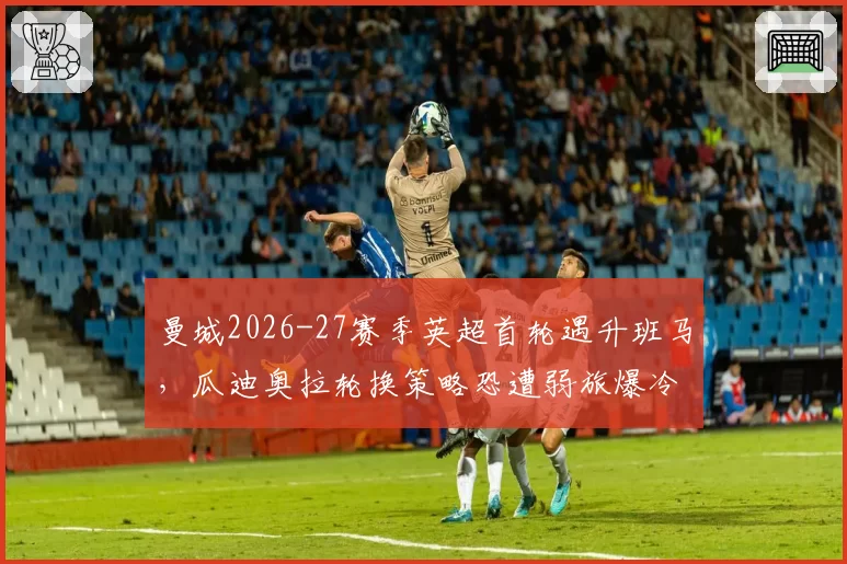 曼城2026-27赛季英超首轮遇升班马,瓜迪奥拉轮换策略恐遭弱旅爆冷
