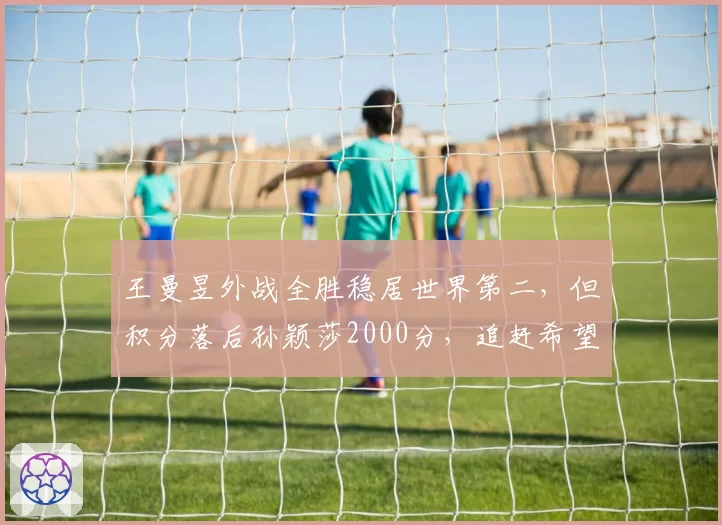 王曼昱外战全胜稳居世界第二，但积分落后孙颖莎2000分，追赶希望几何？