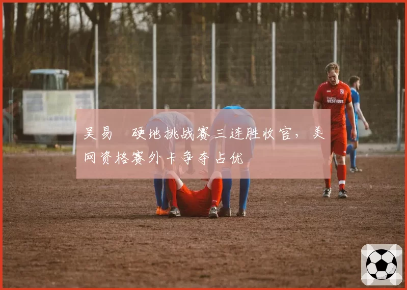 吴易昺硬地挑战赛三连胜收官，美网资格赛外卡争夺占优