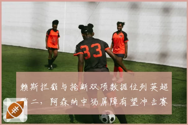 赖斯拦截与抢断双项数据位列英超前二,阿森纳中场屏障有望冲击赛季最佳防守球员