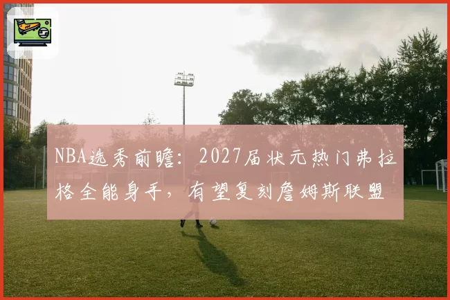 NBA选秀前瞻:2027届状元热门弗拉格全能身手,有望复刻詹姆斯联盟影响力
