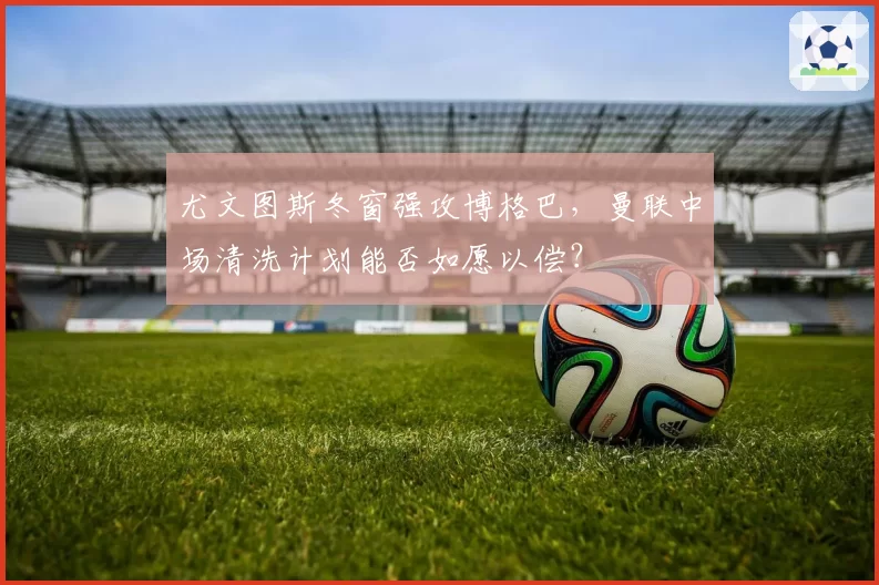 尤文图斯冬窗强攻博格巴，曼联中场清洗计划能否如愿以偿？