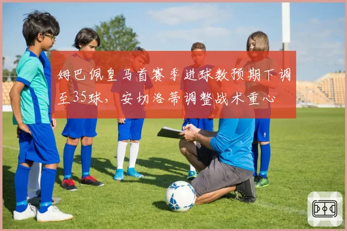 姆巴佩皇马首赛季进球数预期下调至35球,安切洛蒂调整战术重心